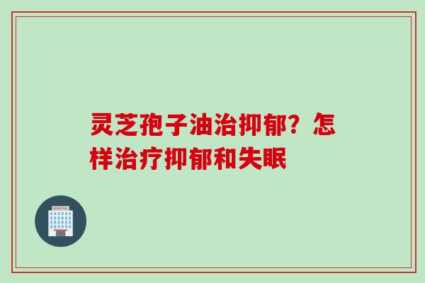 灵芝孢子油治抑郁?怎样治疗抑郁和失眠
