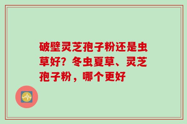 破壁灵芝孢子粉还是虫草好？冬虫夏草、灵芝孢子粉，哪个更好