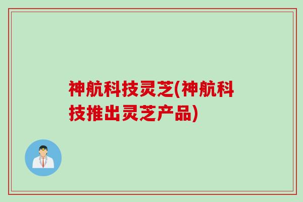 神航科技灵芝(神航科技推出灵芝产品)