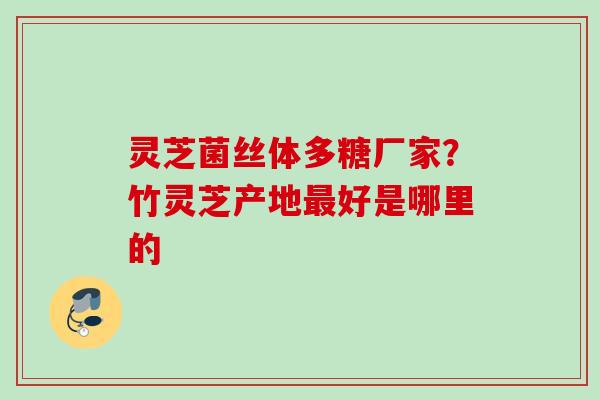 灵芝菌丝体多糖厂家？竹灵芝产地最好是哪里的