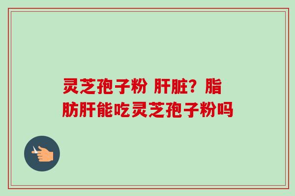 灵芝孢子粉 肝脏？脂肪肝能吃灵芝孢子粉吗