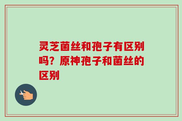 灵芝菌丝和孢子有区别吗？原神孢子和菌丝的区别