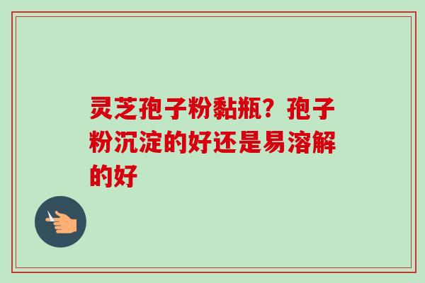灵芝孢子粉黏瓶？孢子粉沉淀的好还是易溶解的好