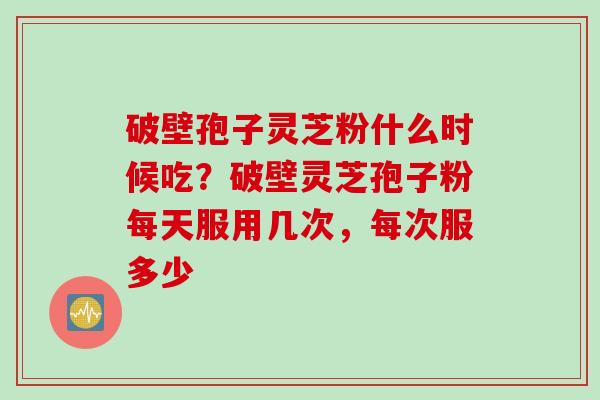 破壁孢子灵芝粉什么时候吃？破壁灵芝孢子粉每天服用几次，每次服多少