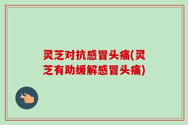 灵芝对抗感冒头痛(灵芝有助缓解感冒头痛)