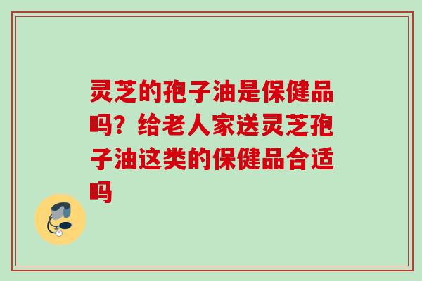 灵芝的孢子油是保健品吗？给老人家送灵芝孢子油这类的保健品合适吗