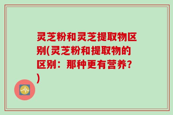 灵芝粉和灵芝提取物区别(灵芝粉和提取物的区别：那种更有营养？)