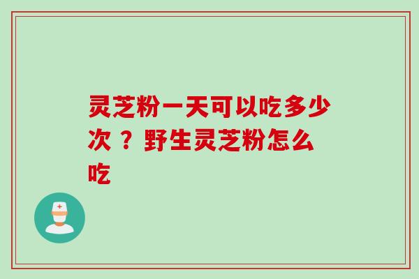 灵芝粉一天可以吃多少次 ？野生灵芝粉怎么吃