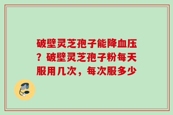 破壁灵芝孢子能降血压？破壁灵芝孢子粉每天服用几次，每次服多少