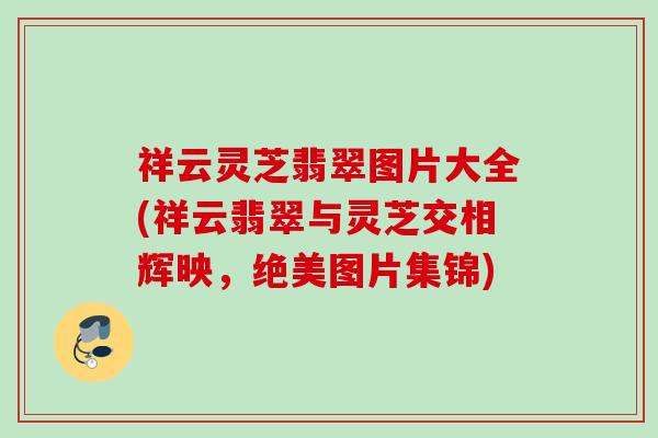 祥云灵芝翡翠图片大全(祥云翡翠与灵芝交相辉映，绝美图片集锦)