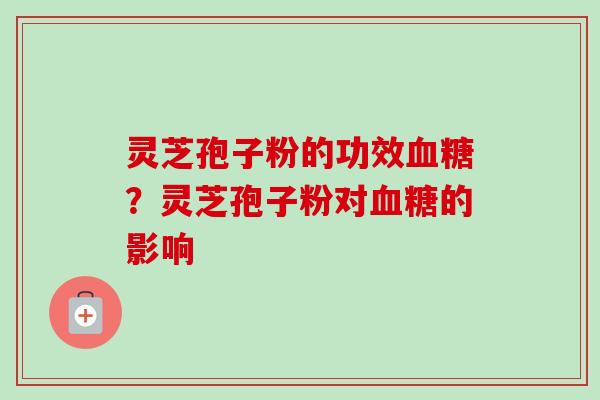 灵芝孢子粉的功效血糖？灵芝孢子粉对血糖的影响