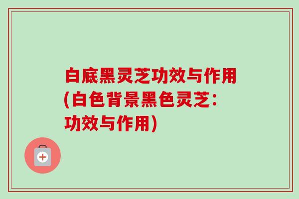 白底黑灵芝功效与作用(白色背景黑色灵芝：功效与作用)