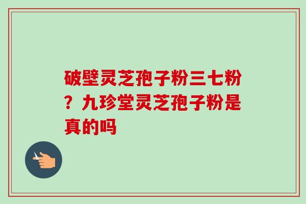 破壁灵芝孢子粉三七粉？九珍堂灵芝孢子粉是真的吗
