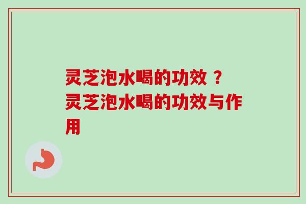 灵芝泡水喝的功效 ？灵芝泡水喝的功效与作用