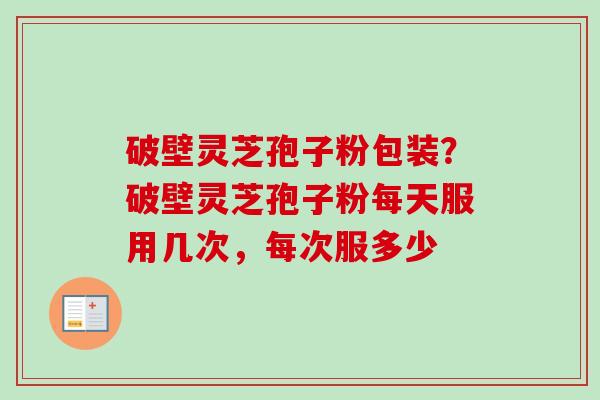 破壁灵芝孢子粉包装？破壁灵芝孢子粉每天服用几次，每次服多少