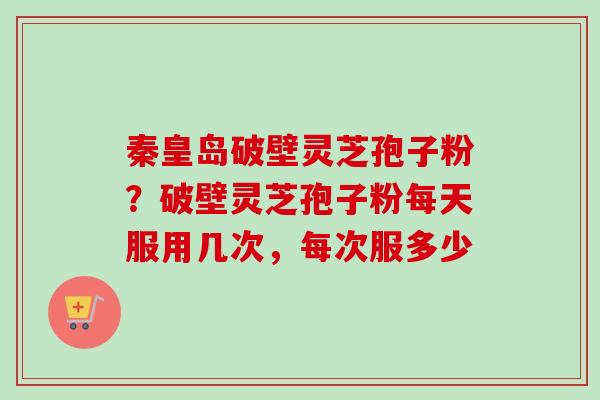 秦皇岛破壁灵芝孢子粉？破壁灵芝孢子粉每天服用几次，每次服多少