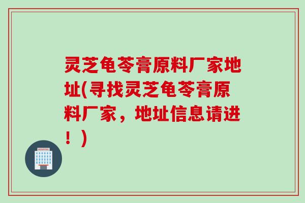 灵芝龟苓膏原料厂家地址(寻找灵芝龟苓膏原料厂家，地址信息请进！)