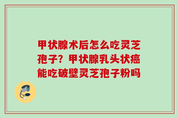 甲状腺术后怎么吃灵芝孢子？甲状腺乳头状癌能吃破壁灵芝孢子粉吗