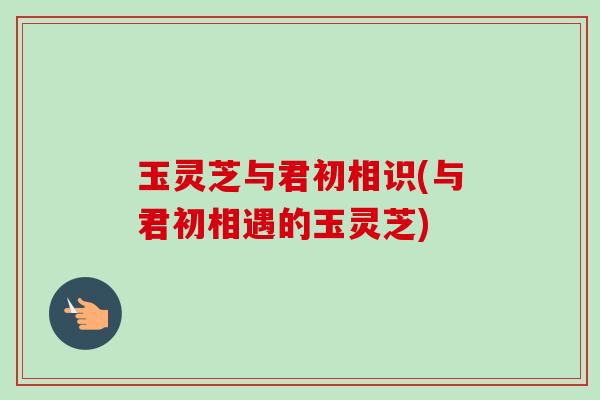 玉灵芝与君初相识(与君初相遇的玉灵芝)
