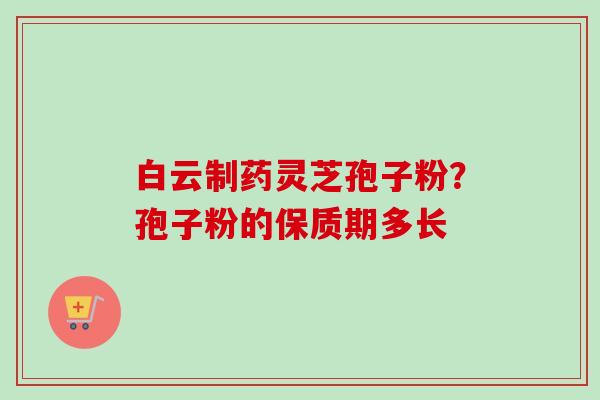 白云制药灵芝孢子粉？孢子粉的保质期多长