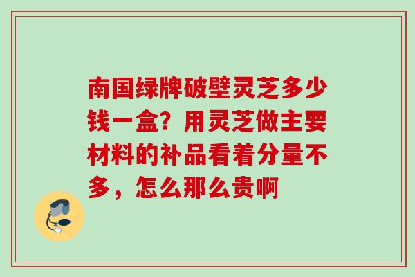 南国绿牌破壁灵芝多少钱一盒？用灵芝做主要材料的补品看着分量不多，怎么那么贵啊