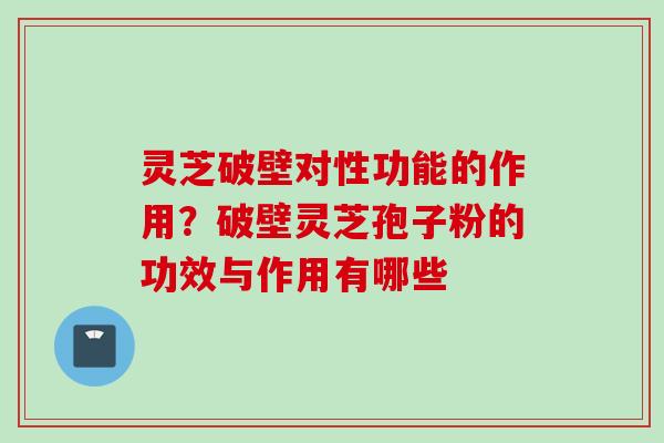 灵芝破壁对性功能的作用？破壁灵芝孢子粉的功效与作用有哪些