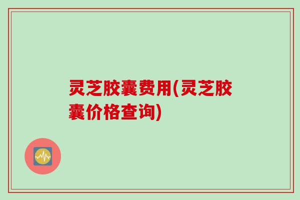灵芝胶囊费用(灵芝胶囊价格查询)