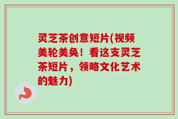 灵芝茶创意短片(视频美轮美奂！看这支灵芝茶短片，领略文化艺术的魅力)
