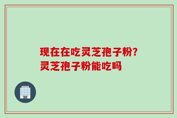 现在在吃灵芝孢子粉？灵芝孢子粉能吃吗