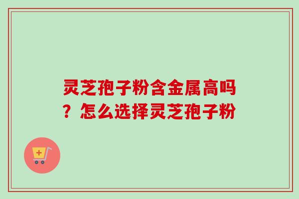 灵芝孢子粉含金属高吗？怎么选择灵芝孢子粉