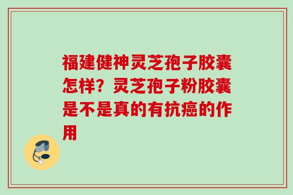 福建健神灵芝孢子胶囊怎样？灵芝孢子粉胶囊是不是真的有抗癌的作用