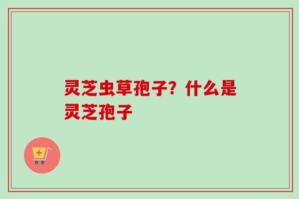灵芝虫草孢子？什么是灵芝孢子