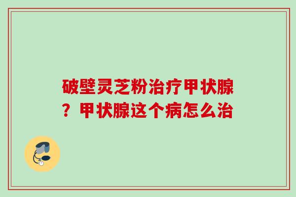 破壁灵芝粉治疗甲状腺？甲状腺这个病怎么治
