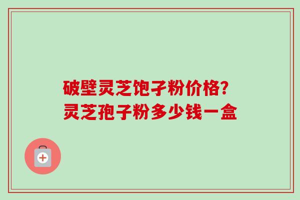 破壁灵芝饱孑粉价格？灵芝孢子粉多少钱一盒