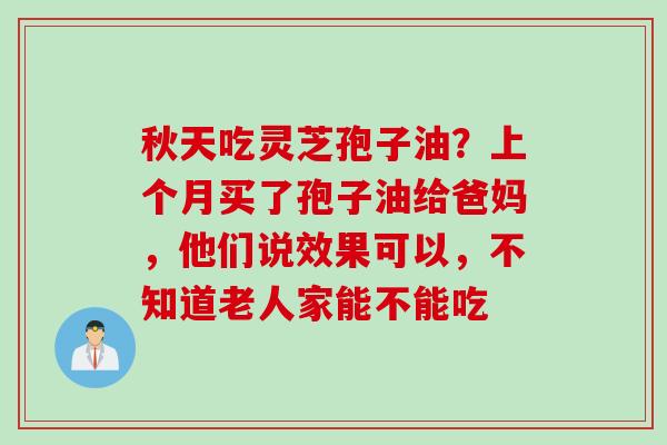 秋天吃灵芝孢子油？上个月买了孢子油给爸妈，他们说效果可以，不知道老人家能不能吃