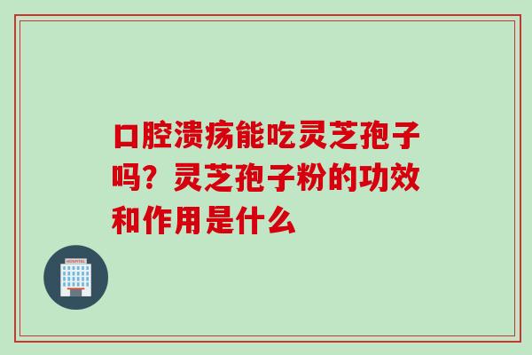 口腔溃疡能吃灵芝孢子吗？灵芝孢子粉的功效和作用是什么