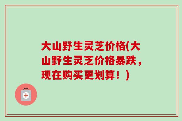 大山野生灵芝价格(大山野生灵芝价格暴跌，现在购买更划算！)