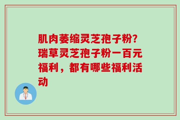 肌肉萎缩灵芝孢子粉？瑞草灵芝孢子粉一百元福利，都有哪些福利活动