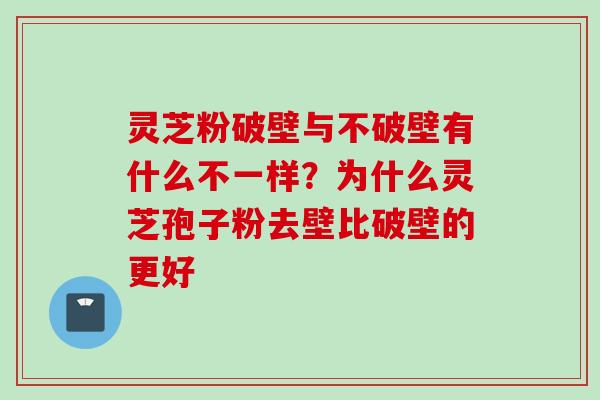灵芝粉破壁与不破壁有什么不一样？为什么灵芝孢子粉去壁比破壁的更好