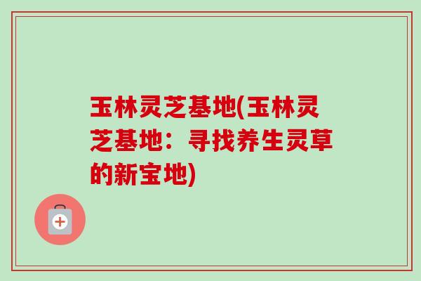 玉林灵芝基地(玉林灵芝基地：寻找养生灵草的新宝地)