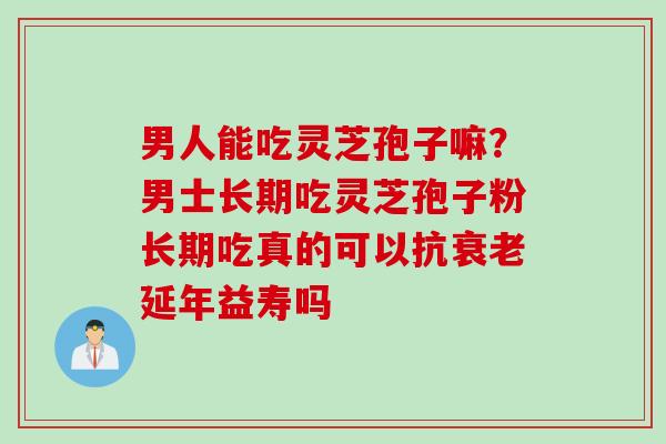 男人能吃灵芝孢子嘛？男士长期吃灵芝孢子粉长期吃真的可以抗衰老延年益寿吗