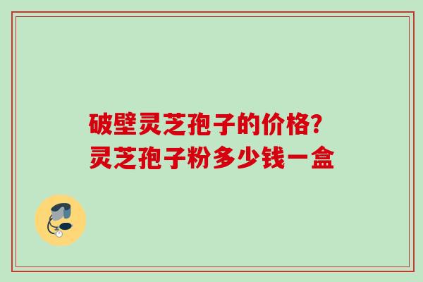 破壁灵芝孢子的价格？灵芝孢子粉多少钱一盒