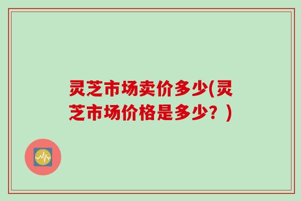 灵芝市场卖价多少(灵芝市场价格是多少?) 灵芝市场卖价多少(灵芝市场价格是多少?)
