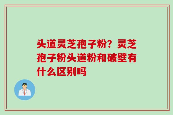 头道灵芝孢子粉？灵芝孢子粉头道粉和破壁有什么区别吗