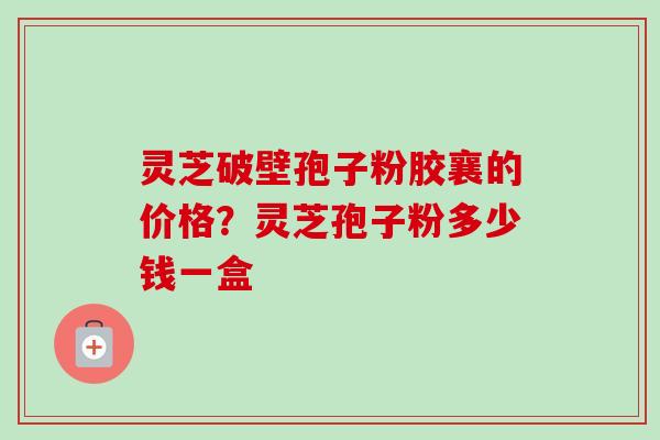 灵芝破壁孢子粉胶襄的价格？灵芝孢子粉多少钱一盒