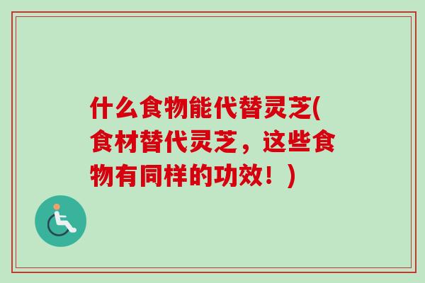 什么食物能代替灵芝(食材替代灵芝,这些食物有同样的功效!) 什么食物能代替灵芝(食材替代灵芝,这些食物有同样的功效!)
