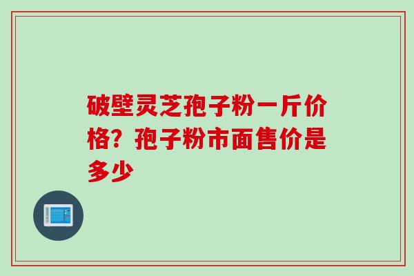 破壁灵芝孢子粉一斤价格？孢子粉市面售价是多少