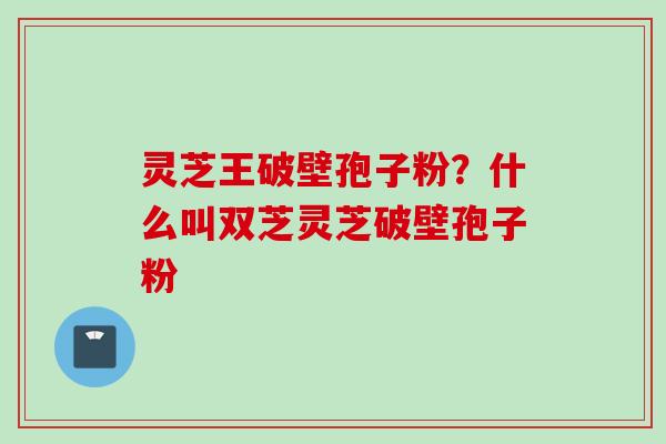灵芝王破壁孢子粉？什么叫双芝灵芝破壁孢子粉