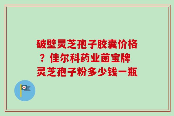 破壁灵芝孢子胶囊价格 ？佳尔科药业菌宝牌灵芝孢子粉多少钱一瓶