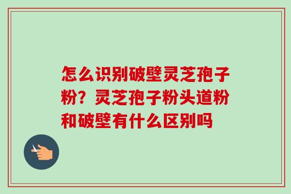 怎么识别破壁灵芝孢子粉？灵芝孢子粉头道粉和破壁有什么区别吗